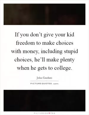 If you don’t give your kid freedom to make choices with money, including stupid choices, he’ll make plenty when he gets to college Picture Quote #1