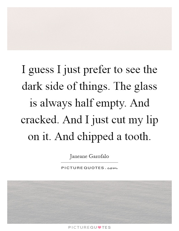 I guess I just prefer to see the dark side of things. The glass is always half empty. And cracked. And I just cut my lip on it. And chipped a tooth Picture Quote #1
