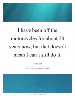 I have been off the motorcycles for about 20 years now, but that doesn’t mean I can’t still do it Picture Quote #1