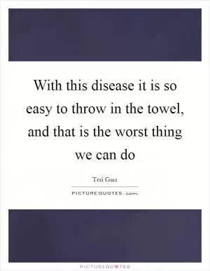 With this disease it is so easy to throw in the towel, and that is the worst thing we can do Picture Quote #1