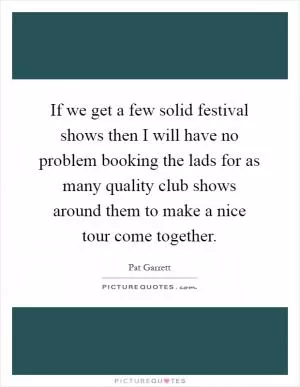 If we get a few solid festival shows then I will have no problem booking the lads for as many quality club shows around them to make a nice tour come together Picture Quote #1