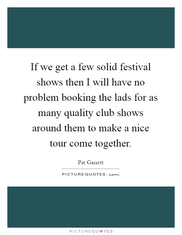 If we get a few solid festival shows then I will have no problem booking the lads for as many quality club shows around them to make a nice tour come together Picture Quote #1