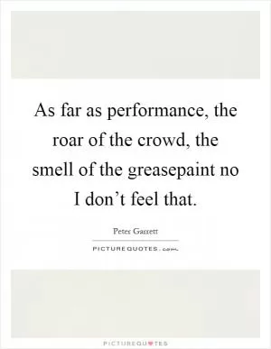 As far as performance, the roar of the crowd, the smell of the greasepaint no I don’t feel that Picture Quote #1