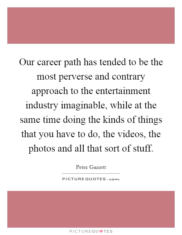 Our career path has tended to be the most perverse and contrary approach to the entertainment industry imaginable, while at the same time doing the kinds of things that you have to do, the videos, the photos and all that sort of stuff Picture Quote #1
