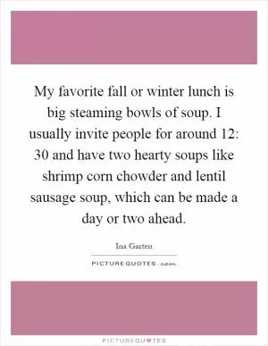 My favorite fall or winter lunch is big steaming bowls of soup. I usually invite people for around 12: 30 and have two hearty soups like shrimp corn chowder and lentil sausage soup, which can be made a day or two ahead Picture Quote #1