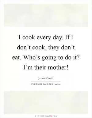 I cook every day. If I don’t cook, they don’t eat. Who’s going to do it? I’m their mother! Picture Quote #1