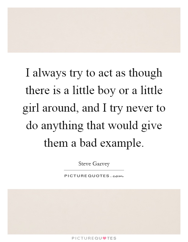 I always try to act as though there is a little boy or a little girl around, and I try never to do anything that would give them a bad example Picture Quote #1