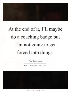 At the end of it, I’ll maybe do a coaching badge but I’m not going to get forced into things Picture Quote #1