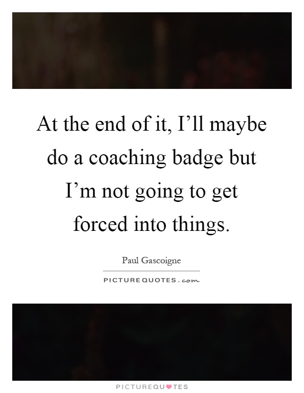 At the end of it, I'll maybe do a coaching badge but I'm not going to get forced into things Picture Quote #1