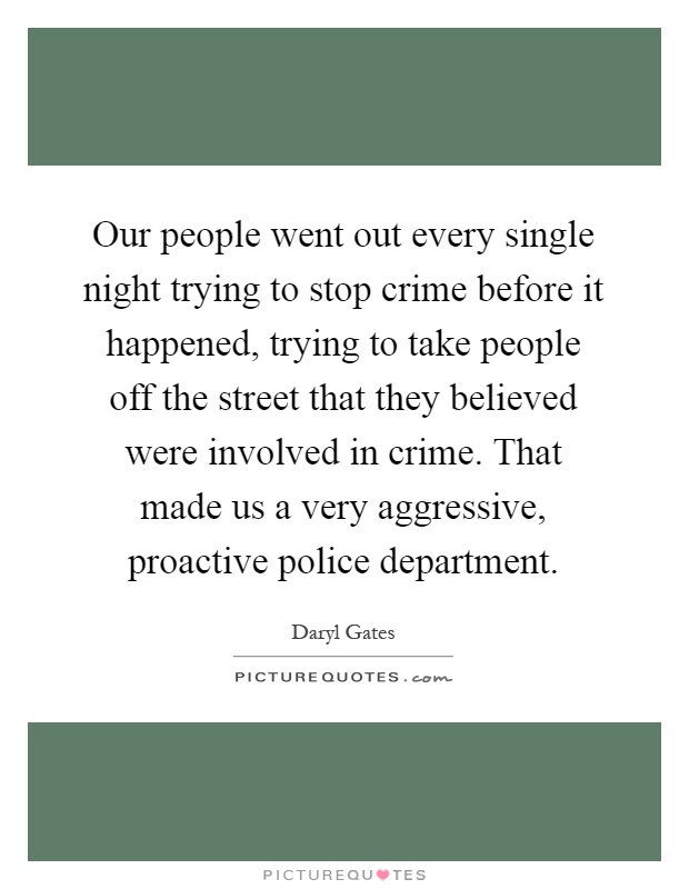 Our people went out every single night trying to stop crime before it happened, trying to take people off the street that they believed were involved in crime. That made us a very aggressive, proactive police department Picture Quote #1