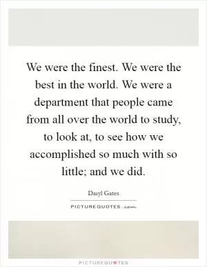We were the finest. We were the best in the world. We were a department that people came from all over the world to study, to look at, to see how we accomplished so much with so little; and we did Picture Quote #1