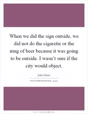 When we did the sign outside, we did not do the cigarette or the mug of beer because it was going to be outside. I wasn’t sure if the city would object Picture Quote #1