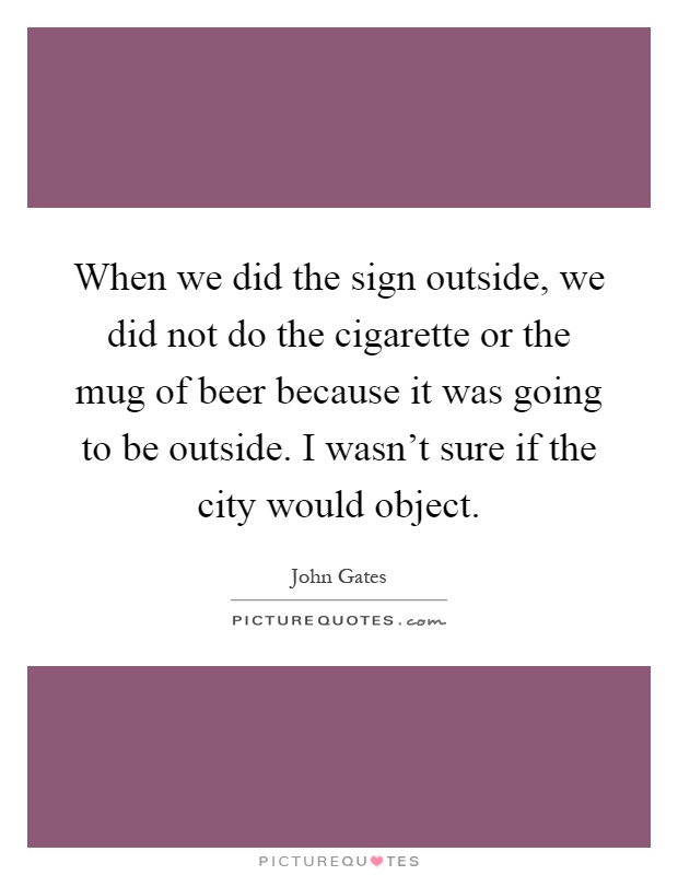 When we did the sign outside, we did not do the cigarette or the mug of beer because it was going to be outside. I wasn't sure if the city would object Picture Quote #1