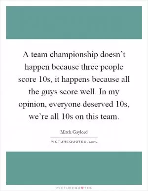 A team championship doesn’t happen because three people score 10s, it happens because all the guys score well. In my opinion, everyone deserved 10s, we’re all 10s on this team Picture Quote #1