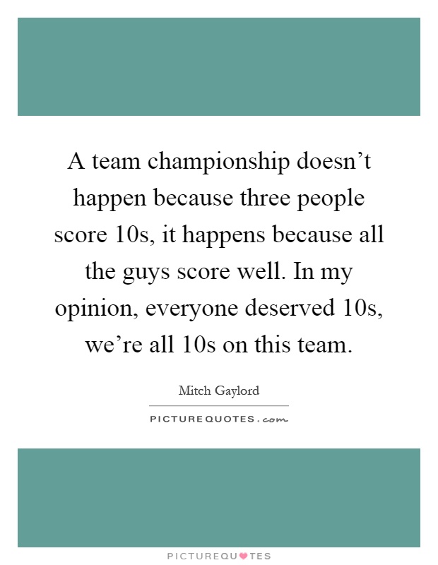 A team championship doesn't happen because three people score 10s, it happens because all the guys score well. In my opinion, everyone deserved 10s, we're all 10s on this team Picture Quote #1