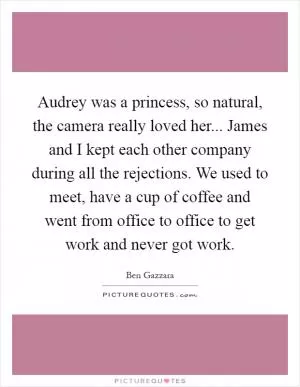Audrey was a princess, so natural, the camera really loved her... James and I kept each other company during all the rejections. We used to meet, have a cup of coffee and went from office to office to get work and never got work Picture Quote #1