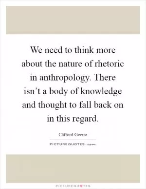 We need to think more about the nature of rhetoric in anthropology. There isn’t a body of knowledge and thought to fall back on in this regard Picture Quote #1