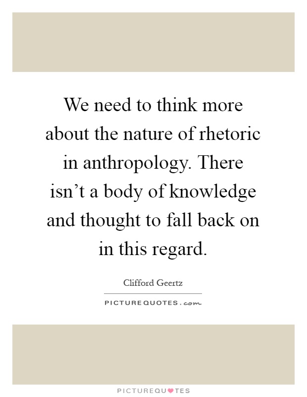 We need to think more about the nature of rhetoric in anthropology. There isn't a body of knowledge and thought to fall back on in this regard Picture Quote #1