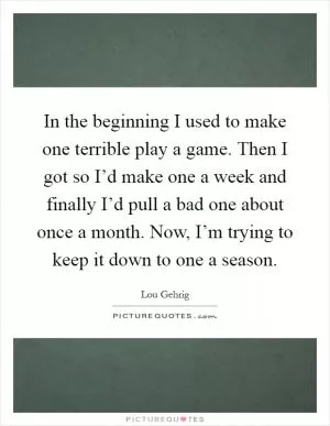 In the beginning I used to make one terrible play a game. Then I got so I’d make one a week and finally I’d pull a bad one about once a month. Now, I’m trying to keep it down to one a season Picture Quote #1