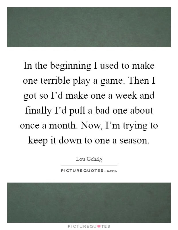 In the beginning I used to make one terrible play a game. Then I got so I'd make one a week and finally I'd pull a bad one about once a month. Now, I'm trying to keep it down to one a season Picture Quote #1