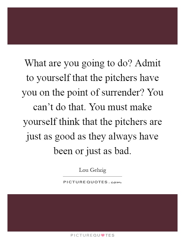 What are you going to do? Admit to yourself that the pitchers have you on the point of surrender? You can't do that. You must make yourself think that the pitchers are just as good as they always have been or just as bad Picture Quote #1