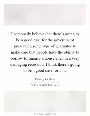 I personally believe that there’s going to be a good case for the government preserving some type of guarantee to make sure that people have the ability to borrow to finance a house even in a very damaging recession. I think there’s going to be a good case for that Picture Quote #1