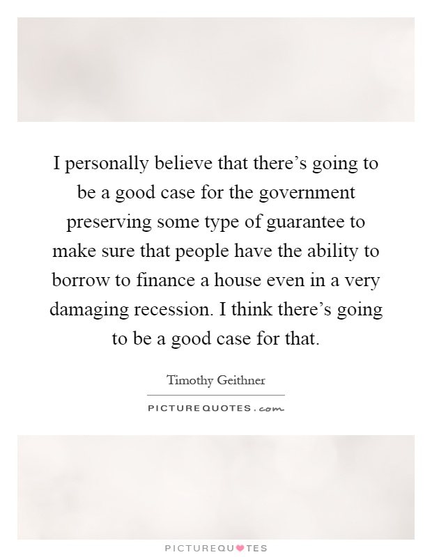 I personally believe that there's going to be a good case for the government preserving some type of guarantee to make sure that people have the ability to borrow to finance a house even in a very damaging recession. I think there's going to be a good case for that Picture Quote #1