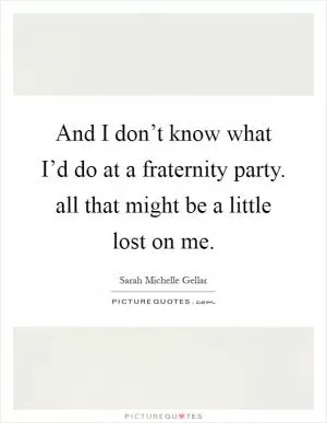And I don’t know what I’d do at a fraternity party. all that might be a little lost on me Picture Quote #1