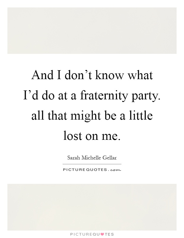 And I don't know what I'd do at a fraternity party. all that might be a little lost on me Picture Quote #1