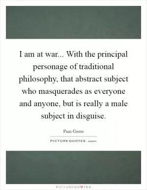 I am at war... With the principal personage of traditional philosophy, that abstract subject who masquerades as everyone and anyone, but is really a male subject in disguise Picture Quote #1