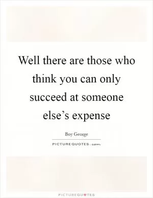 Well there are those who think you can only succeed at someone else’s expense Picture Quote #1