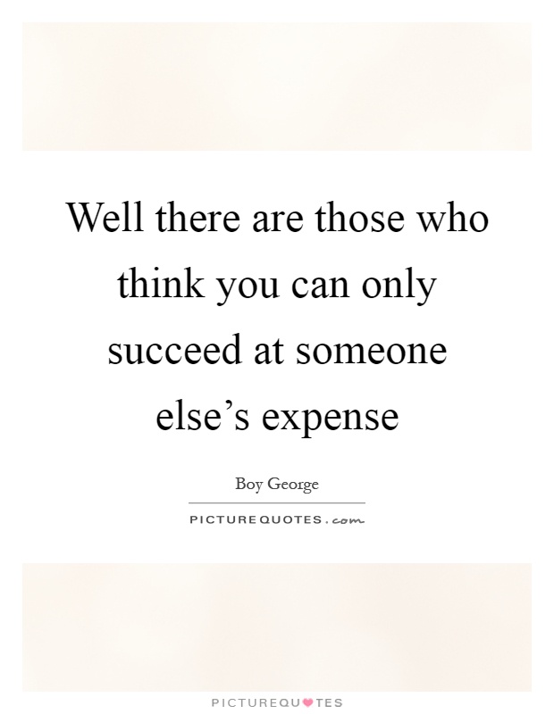 Well there are those who think you can only succeed at someone else's expense Picture Quote #1