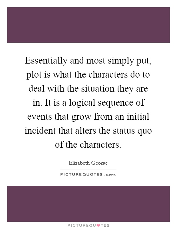Essentially and most simply put, plot is what the characters do to deal with the situation they are in. It is a logical sequence of events that grow from an initial incident that alters the status quo of the characters Picture Quote #1