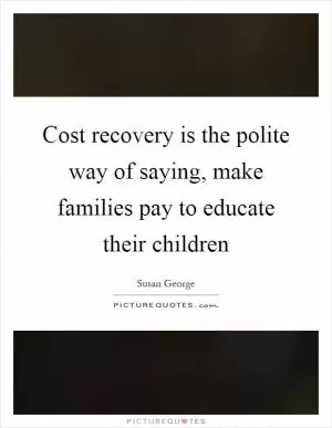 Cost recovery is the polite way of saying, make families pay to educate their children Picture Quote #1