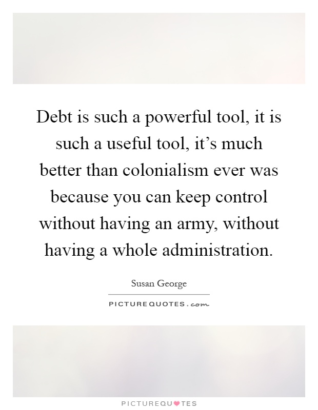 Debt is such a powerful tool, it is such a useful tool, it's much better than colonialism ever was because you can keep control without having an army, without having a whole administration Picture Quote #1