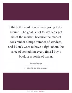 I think the market is always going to be around. The goal is not to say, let’s get rid of the market, because the market does render a huge number of services, and I don’t want to have a fight about the price of something every time I buy a book or a bottle of water Picture Quote #1
