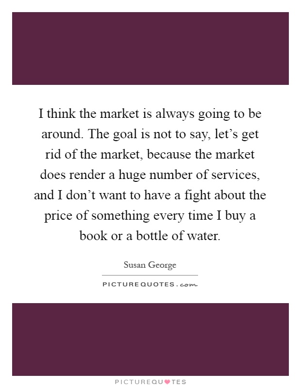 I think the market is always going to be around. The goal is not to say, let's get rid of the market, because the market does render a huge number of services, and I don't want to have a fight about the price of something every time I buy a book or a bottle of water Picture Quote #1