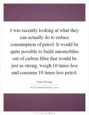 I was recently looking at what they can actually do to reduce consumption of petrol. It would be quite possible to build automobiles out of carbon fibre that would be just as strong, weigh 10 times less and consume 10 times less petrol Picture Quote #1