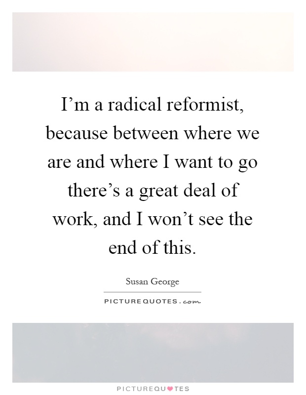 I'm a radical reformist, because between where we are and where I want to go there's a great deal of work, and I won't see the end of this Picture Quote #1