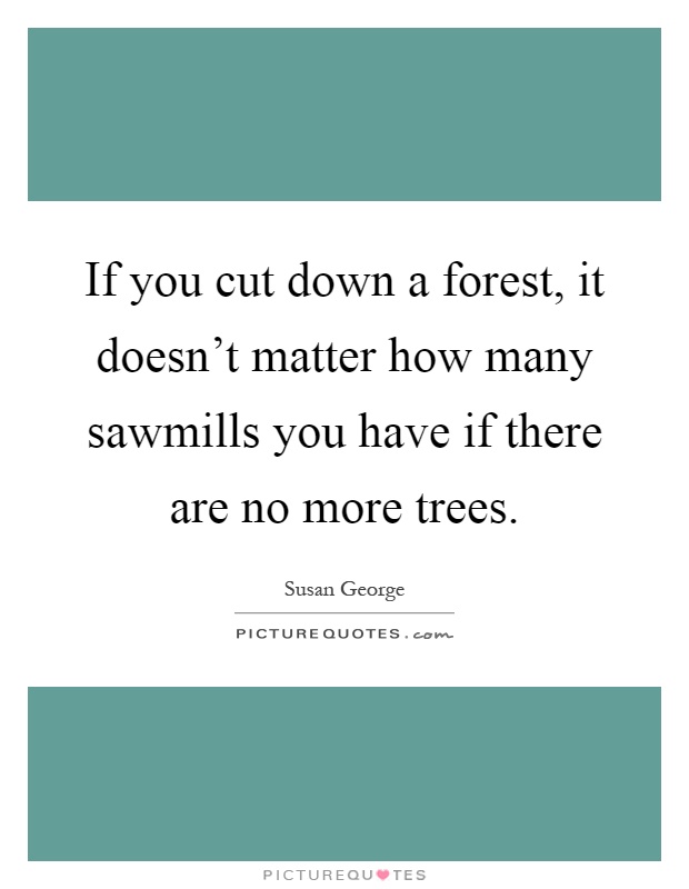 If you cut down a forest, it doesn't matter how many sawmills you have if there are no more trees Picture Quote #1