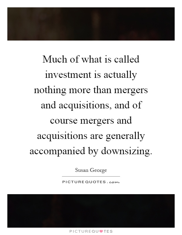 Much of what is called investment is actually nothing more than mergers and acquisitions, and of course mergers and acquisitions are generally accompanied by downsizing Picture Quote #1