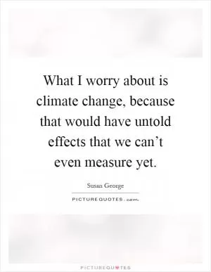 What I worry about is climate change, because that would have untold effects that we can’t even measure yet Picture Quote #1