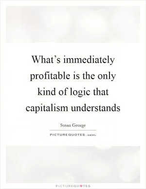 What’s immediately profitable is the only kind of logic that capitalism understands Picture Quote #1