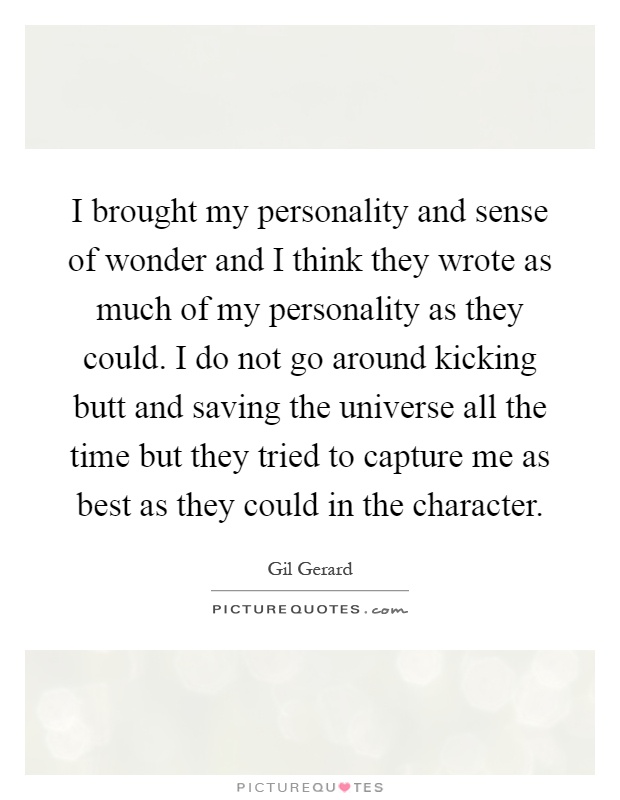 I brought my personality and sense of wonder and I think they wrote as much of my personality as they could. I do not go around kicking butt and saving the universe all the time but they tried to capture me as best as they could in the character Picture Quote #1