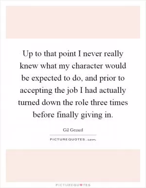 Up to that point I never really knew what my character would be expected to do, and prior to accepting the job I had actually turned down the role three times before finally giving in Picture Quote #1