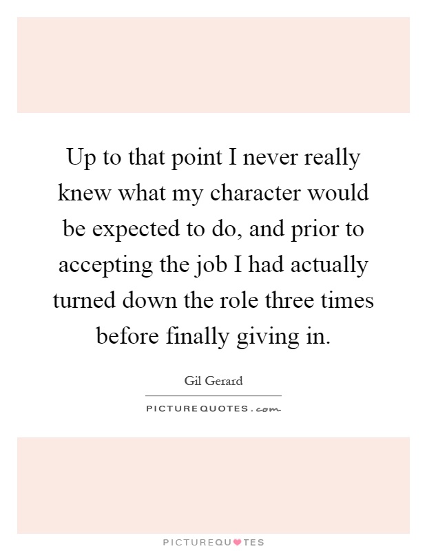 Up to that point I never really knew what my character would be expected to do, and prior to accepting the job I had actually turned down the role three times before finally giving in Picture Quote #1