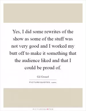 Yes, I did some rewrites of the show as some of the stuff was not very good and I worked my butt off to make it something that the audience liked and that I could be proud of Picture Quote #1