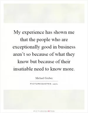 My experience has shown me that the people who are exceptionally good in business aren’t so because of what they know but because of their insatiable need to know more Picture Quote #1