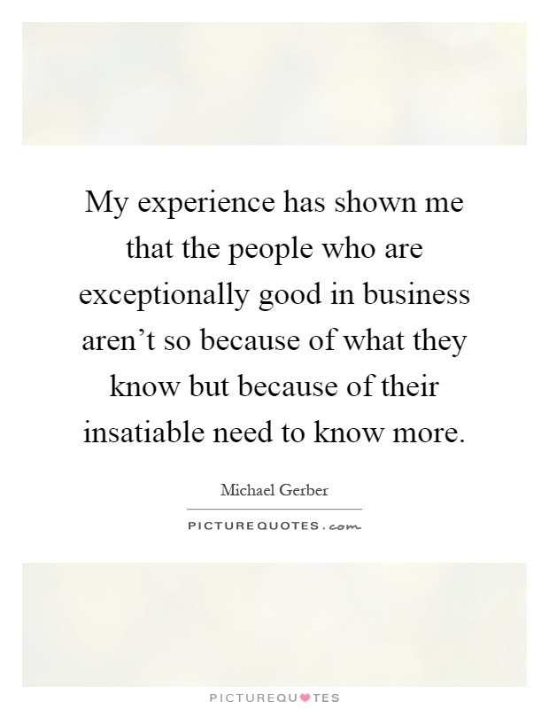 My experience has shown me that the people who are exceptionally good in business aren't so because of what they know but because of their insatiable need to know more Picture Quote #1