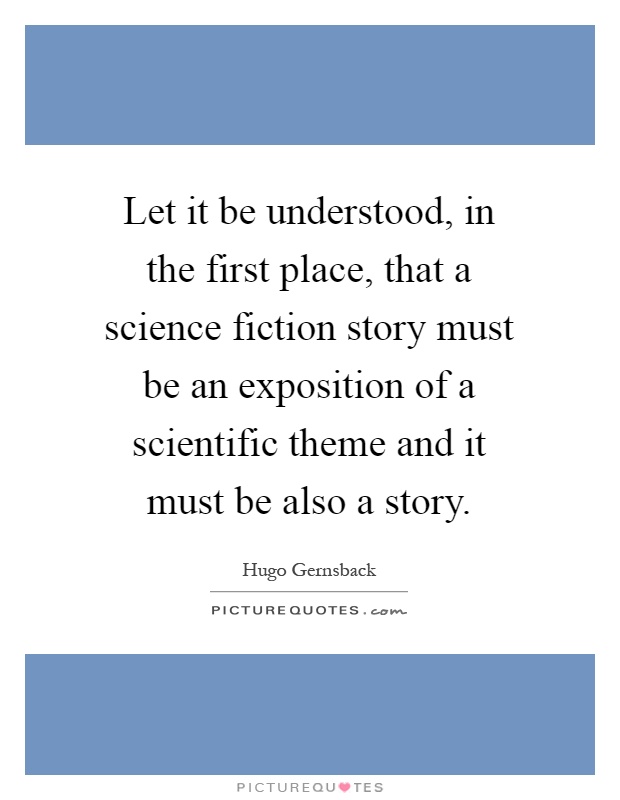Let it be understood, in the first place, that a science fiction story must be an exposition of a scientific theme and it must be also a story Picture Quote #1